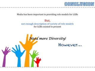 Conclusion
       Media	
  has	
  been	
  important	
  in	
  providing	
  role	
  models	
  for	
  LGBs	
  
	
  
                                              But,	
  	
  
             not	
  enough	
  description	
  of	
  variety	
  of	
  role	
  models	
  
                            for	
  LGBs	
  existed	
  in	
  present	
  	
  
                                               	
  
                                               	
  
                                               	
  
                        Need more Diversity!

                                                                  However…
 