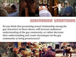 Discussion Questions
Do	
  you	
  think	
  that	
  presenting	
  sexual	
  relationship	
  among	
  the	
  
gay	
  characters	
  in	
  these	
  shows,	
  will	
  increase	
  audiences’	
  
understanding	
  of	
  the	
  gay	
  community,	
  or	
  rather	
  decrease	
  
                                                                                         	
  
their	
  understanding	
  and	
  create	
  stereotypes	
  on	
  the	
  gay	
  
community	
  as	
  being	
  promiscuous?
 