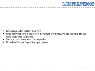 Limitations



•  Limited	
  episodes	
  that	
  are	
  analyzed	
  
•  Since	
  many	
  subjects	
  &	
  characters	
  have	
  been	
  developed,	
  we	
  are	
  becoming	
  to	
  see	
  
   more	
  characters	
  variations	
  
•  Not	
  analyzed	
  shows	
  about	
  Transgender	
  
•  Might	
  be	
  different	
  depending	
  upon	
  genres	
  
 