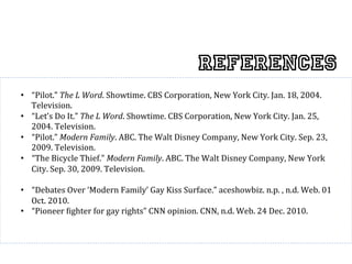 References
•  “Pilot.”	
  The	
  L	
  Word.	
  Showtime.	
  CBS	
  Corporation,	
  New	
  York	
  City.	
  Jan.	
  18,	
  2004.	
  
   Television.	
  
•  “Let’s	
  Do	
  It.”	
  The	
  L	
  Word.	
  Showtime.	
  CBS	
  Corporation,	
  New	
  York	
  City.	
  Jan.	
  25,	
  
   2004.	
  Television.	
  
•  “Pilot.”	
  Modern	
  Family.	
  ABC.	
  The	
  Walt	
  Disney	
  Company,	
  New	
  York	
  City.	
  Sep.	
  23,	
  
   2009.	
  Television.	
  
•  “The	
  Bicycle	
  Thief.”	
  Modern	
  Family.	
  ABC.	
  The	
  Walt	
  Disney	
  Company,	
  New	
  York	
  
   City.	
  Sep.	
  30,	
  2009.	
  Television.	
                                                                             	
  
•  “Debates	
  Over	
  ‘Modern	
  Family’	
  Gay	
  Kiss	
  Surface.”	
  aceshowbiz.	
  n.p.	
  ,	
  n.d.	
  Web.	
  01	
  
   Oct.	
  2010.	
  	
  
•  “Pioneer	
  ^ighter	
  for	
  gay	
  rights”	
  CNN	
  opinion.	
  CNN,	
  n.d.	
  Web.	
  24	
  Dec.	
  2010.	
  	
  
 