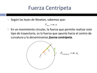 Fuerza Centrípeta Según las leyes de Newton, sabemos que: En un movimiento circular, la fuerza que permite realizar este tipo de trayectoria, es la fuerza que apunta hacia el centro de curvatura y la denominamos  fuerza centrípeta . 