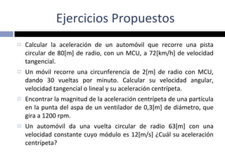 Ejercicios Propuestos Calcular la aceleración de un automóvil que recorre una pista circular de 80[m] de radio, con un MCU, a 72[km/h] de velocidad tangencial. Un móvil recorre una circunferencia de 2[m] de radio con MCU, dando 30 vueltas por minuto. Calcular su velocidad angular, velocidad tangencial o lineal y su aceleración centrípeta. Encontrar la magnitud de la aceleración centrípeta de una partícula en la punta del aspa de un ventilador de 0,3[m] de diámetro, que gira a 1200 rpm. Un automóvil da una vuelta circular de radio 63[m] con una velocidad constante cuyo módulo es 12[m/s] ¿Cuál su aceleración centrípeta? 