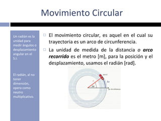 Movimiento Circular Un radián es la unidad para medir ángulos o desplazamiento angular en el S.I. El radián, al no tener dimensión, opera como neutro multiplicativo. El movimiento circular, es aquel en el cual su trayectoria es un arco de circunferencia. La unidad de medida de la distancia  o  arco recorrido  es el metro [m], para la posición y el desplazamiento, usamos el radián [rad]. 