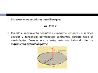 Las ecuaciones anteriores describen que: Cuando el movimiento del móvil es uniforme, entonces su rapidez angular y tangencial permanecen constantes durante todo el movimiento. Cuando ocurre esto, estamos hablando de un  movimiento circular uniforme . 