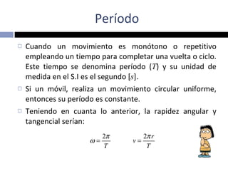 Período Cuando un movimiento es monótono o repetitivo empleando un tiempo para completar una vuelta o ciclo. Este tiempo se denomina período ( T ) y su unidad de medida en el S.I es el segundo [ s ]. Si un móvil, realiza un movimiento circular uniforme, entonces su período es constante.  Teniendo en cuanta lo anterior, la rapidez angular y tangencial serían: 