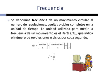 Frecuencia Se denomina  frecuencia  de un movimiento circular al numero de revoluciones, vueltas o ciclos completos en la unidad de tiempo. La unidad utilizada para medir la frecuencia de un movimiento es el Hertz ( Hz ), que indica el número de revoluciones o ciclos por cada segundo. 