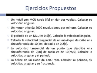 Un móvil con MCU tarda 5[s] en dar dos vueltas. Calcular su velocidad angular.  Un motor efectúa 2000 revoluciones por minuto. Calcular su velocidad angular.  El periodo de un MCU es 0,5[s]. Calcular la velocidad angular.  Calcular la velocidad tangencial de un móvil que describe una circunferencia de 10[cm] de radio en 0,2[s]. La velocidad tangencial de un punto que describe una circunferencia de 2[m] de radio es de 10[m/s]. Calcular la velocidad angular y el periodo La hélice de un avión da 1200 rpm. Calcular su periodo, su velocidad angular y su frecuencia. Ejercicios Propuestos 