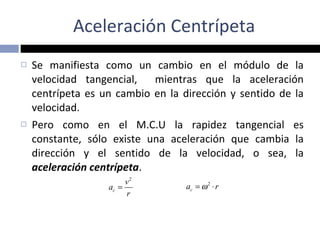 Aceleración Centrípeta Se manifiesta como un cambio en el módulo de la velocidad tangencial,  mientras que la aceleración centrípeta es un cambio en la dirección y sentido de la velocidad. Pero como en el M.C.U la rapidez tangencial es constante, sólo existe una aceleración que cambia la dirección y el sentido de la velocidad, o sea, la  aceleración centrípeta . 