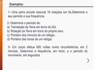 1- Uma serra circular executa 10 rotações em 5s.Determine o
seu período e sua frequência.
Exemplos:
2- Determine o período de:
a) Translação da Terra em torno do Sol.
b) Rotação da Terra em trono do próprio eixo.
c) Ponteiro dos minutos de um relógio.
d) Ponteiro das horas de um relógio.
3- Um corpo efetua 600 voltas numa circunferência, em 2
minutos. Determine a frequência, em hertz, e o período do
movimento, em segundos
 