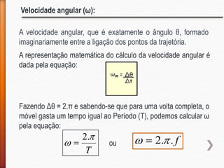 Velocidade angular (ω):
A velocidade angular, que é exatamente o ângulo θ, formado
imaginariamente entre a ligação dos pontos da trajetória.
A representação matemática do cálculo da velocidade angular é
dada pela equação:
T


.2
 f..2  
Fazendo Δθ = 2.π e sabendo-se que para uma volta completa, o
móvel gasta um tempo igual ao Período (T), podemos calcular ω
pela equação:
ou
 