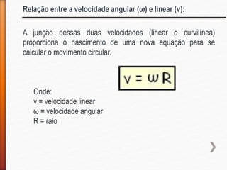 A junção dessas duas velocidades (linear e curvilínea)
proporciona o nascimento de uma nova equação para se
calcular o movimento circular.
Onde:
v = velocidade linear
ω = velocidade angular
R = raio
Relação entre a velocidade angular (ω) e linear (v):
 