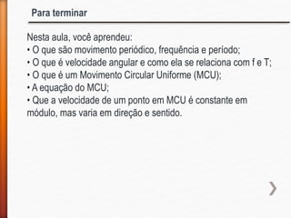 Nesta aula, você aprendeu:
• O que são movimento periódico, frequência e período;
• O que é velocidade angular e como ela se relaciona com f e T;
• O que é um Movimento Circular Uniforme (MCU);
• A equação do MCU;
• Que a velocidade de um ponto em MCU é constante em
módulo, mas varia em direção e sentido.
Para terminar
 