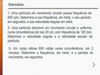 Exercícios:
1- Uma partícula em movimento circular possui frequência de
600 rpm. Determine a sua frequência, em hertz, o seu período,
em segundos, e sua velocidade angular em rad/s.
2- Uma partícula descreve um movimento circular e uniforme,
numa circunferência de raio 20 cm, com frequência de 120 rpm.
Determine a velocidade angular e a velocidade escalar da
partícula.
3- Um corpo efetua 600 voltas numa circunferência, em 2
minutos. Determine a frequência, em hertz, e o período do
movimento, em segundos.
 