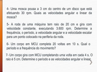4- Uma mosca pousa a 3 cm do centro de um disco que está
efetuando 30 rpm. Quais as velocidades angular e linear da
mosca?
5- A roda de uma máquina tem raio de 20 cm e gira com
velocidade constante, executando 3.600 rpm. Determine a
frequência, o período, a velocidade angular e a velocidade escalar
para um ponto colocado na periferia da roda.
6- Um corpo em MCU completa 20 voltas em 10 s. Qual o
período e a frequência do movimento?
7- Um corpo gira com MCU completando uma volta em cada 4 s. O
raio é 5 cm. Determine o período e as velocidades angular e linear.
 