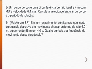8- Um corpo percorre uma circunferência de raio igual a 4 m com
MU e velocidade 0,4 m/s. Calcule a velocidade angular do corpo
e o período de rotação.
9- (Mackenzie-SP) Em um experimento verificamos que certo
corpúsculo descreve um movimento circular uniforme de raio 6,0
m, percorrendo 96 m em 4,0 s. Qual o período e a frequência do
movimento desse corpúsculo?
 