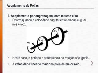Acoplamento de Polias
2- Acoplamento por engrenagem, com mesmo eixo
• Ocorre quando a velocidade angular entre ambas é igual.
(ωa = ωb).
• Neste caso, o período e a frequência da rotação são iguais.
• A velocidade linear é maior na polia de maior raio.
 