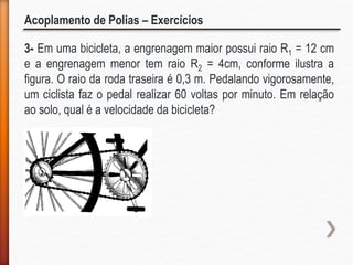 Acoplamento de Polias – Exercícios
3- Em uma bicicleta, a engrenagem maior possui raio R1 = 12 cm
e a engrenagem menor tem raio R2 = 4cm, conforme ilustra a
figura. O raio da roda traseira é 0,3 m. Pedalando vigorosamente,
um ciclista faz o pedal realizar 60 voltas por minuto. Em relação
ao solo, qual é a velocidade da bicicleta?
 