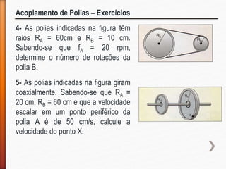 Acoplamento de Polias – Exercícios
4- As polias indicadas na figura têm
raios RA = 60cm e RB = 10 cm.
Sabendo-se que fA = 20 rpm,
determine o número de rotações da
polia B.
5- As polias indicadas na figura giram
coaxialmente. Sabendo-se que RA =
20 cm, RB = 60 cm e que a velocidade
escalar em um ponto periférico da
polia A é de 50 cm/s, calcule a
velocidade do ponto X.
 