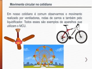 Movimento circular no cotidiano
Em nosso cotidiano é comum observarmos o movimento
realizado por ventiladores, rodas de carros e também pelo
liquidificador. Todos esses são exemplos de aparelhos que
utilizam o MCU.
 