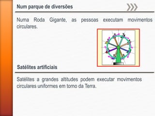 Num parque de diversões
Numa Roda Gigante, as pessoas executam movimentos
circulares.
Satélites artificiais
Satélites a grandes altitudes podem executar movimentos
circulares uniformes em torno da Terra.
 