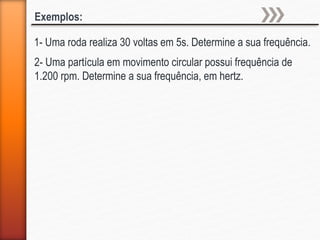 1- Uma roda realiza 30 voltas em 5s. Determine a sua frequência.
Exemplos:
2- Uma partícula em movimento circular possui frequência de
1.200 rpm. Determine a sua frequência, em hertz.
 