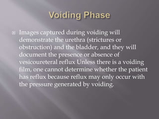  Images captured during voiding will
demonstrate the urethra (strictures or
obstruction) and the bladder, and they will
document the presence or absence of
vesicoureteral reflux Unless there is a voiding
film, one cannot determine whether the patient
has reflux because reflux may only occur with
the pressure generated by voiding.
 