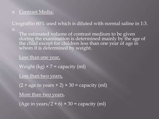  Contrast Media:
Urograffin 60% used which is diluted with normal saline in 1:3.

The estimated volume of contrast medium to be given
during the examination is determined mainly by the age of
the child except for children less than one year of age in
whom it is determined by weight.
Less than one year,
Weight (kg) × 7 = capacity (ml)
Less than two years,
(2 × age in years + 2) × 30 = capacity (ml)
More than two years,
(Age in years/2 + 6) × 30 = capacity (ml)
 