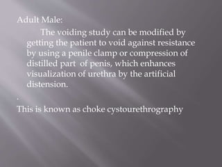 Adult Male:
The voiding study can be modified by
getting the patient to void against resistance
by using a penile clamp or compression of
distilled part of penis, which enhances
visualization of urethra by the artificial
distension.
.
This is known as choke cystourethrography
 