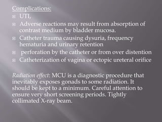 Complications:
 UTI,
 Adverse reactions may result from absorption of
contrast medium by bladder mucosa.
 Catheter trauma causing dysuria, frequency
hematuria and urinary retention
 perforation by the catheter or from over distention
 Catheterization of vagina or ectopic ureteral orifice
Radiation effect: MCU is a diagnostic procedure that
inevitably exposes gonads to some radiation. It
should be kept to a minimum. Careful attention to
ensure very short screening periods. Tightly
collimated X-ray beam.
 