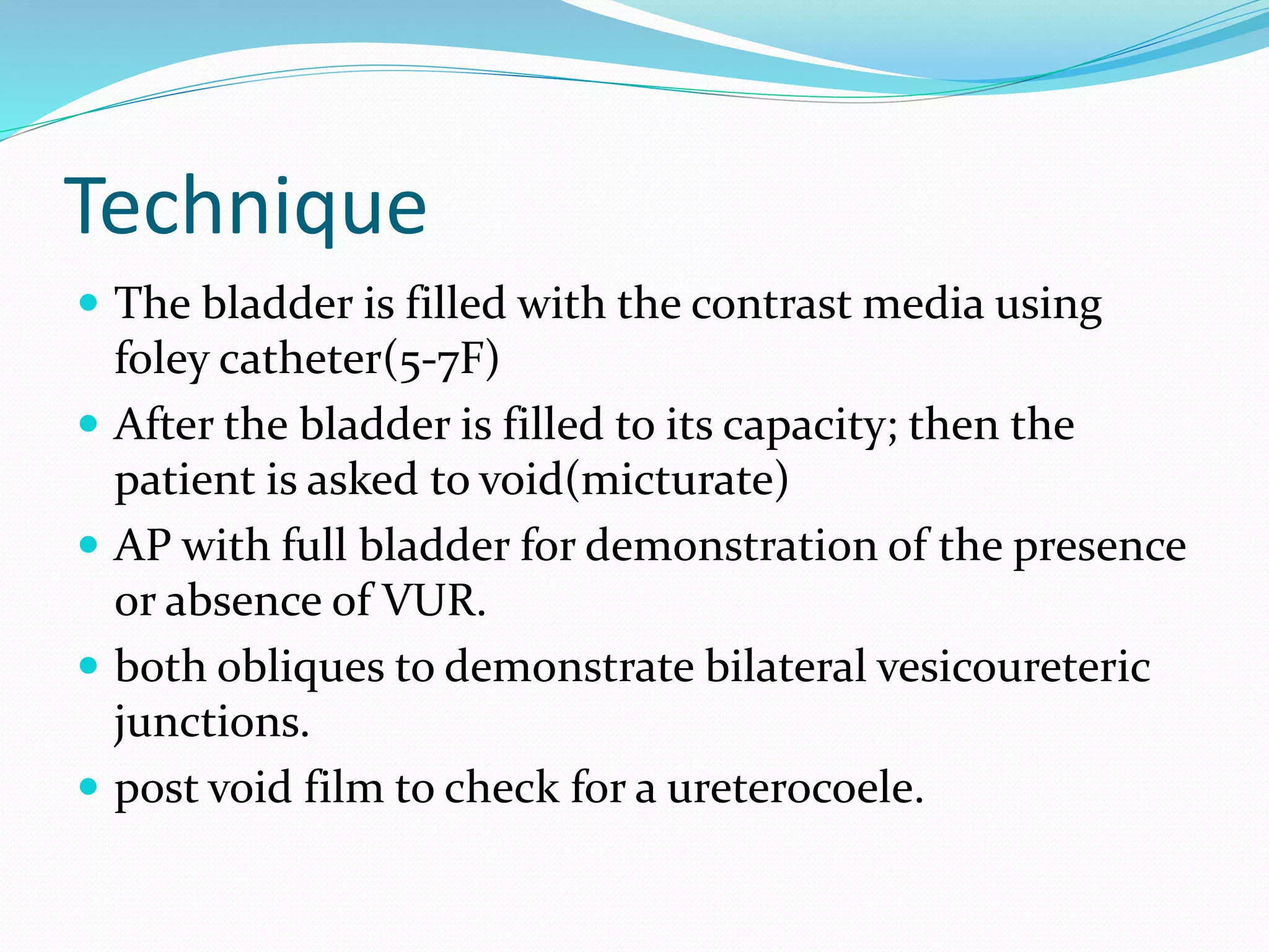 Technique
 The bladder is filled with the contrast media using
foley catheter(5-7F)
 After the bladder is filled to its capacity; then the
patient is asked to void(micturate)
 AP with full bladder for demonstration of the presence
or absence of VUR.
 both obliques to demonstrate bilateral vesicoureteric
junctions.
 post void film to check for a ureterocoele.
 