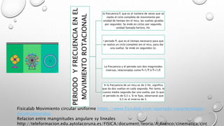 PERIODOYFRECUENCIAENEL
MOVIMIENTOROTACIONAL
la frecuencia f, que es el número de veces que se
repite el ciclo completo de movimiento por
unidad de tiempo (en el mcu, las vueltas giradas
por segundo). Se mide en ciclos por segundo,
unidad llamada hertzio, Hz.
l periodo T, que es el tiempo necesario para que
se realice un ciclo completo (en el mcu, para dar
una vuelta). Se mide en segundos (s).
La frecuencia y el periodo son dos magnitudes
inversas, relacionadas como f=1/T ó T=1/f.
Si la frecuencia de un mcu es de 2 Hz, significa
que da dos vueltas en cada segundo. Por tanto, le
cuesta medio segundo dar una vuelta, por lo que
el periodo es de 0,5 s. Si te fijas, observarás que
0,5 es el inverso de 2.
Fisicalab Movimiento circular uniforme https://www.fisicalab.com/apartado/caracteristicas-
mcu#contenidos
Relacion entre mangnitudes angulare sy lineales
http://teleformacion.edu.aytolacoruna.es/FISICA/document/teoria/A_Franco/cinematica/circ
 