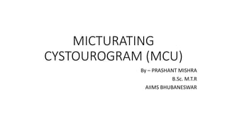 MICTURATING
CYSTOUROGRAM (MCU)
By – PRASHANT MISHRA
B.Sc. M.T.R
AIIMS BHUBANESWAR
 