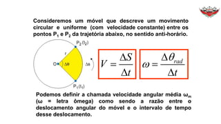 Consideremos um móvel que descreve um movimento
circular e uniforme (com velocidade constante) entre os
pontos P1 e P2 da trajetória abaixo, no sentido anti-horário.
S
V
t
D

D
D

D
rad
t


Podemos definir a chamada velocidade angular média ωm
(ω = letra ômega) como sendo a razão entre o
deslocamento angular do móvel e o intervalo de tempo
desse deslocamento.
 