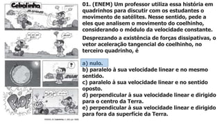 01. (ENEM) Um professor utiliza essa história em
quadrinhos para discutir com os estudantes o
movimento de satélites. Nesse sentido, pede a
eles que analisem o movimento do coelhinho,
considerando o módulo da velocidade constante.
Desprezando a existência de forças dissipativas, o
vetor aceleração tangencial do coelhinho, no
terceiro quadrinho, é
a) nulo.
b) paralelo à sua velocidade linear e no mesmo
sentido.
c) paralelo à sua velocidade linear e no sentido
oposto.
d) perpendicular à sua velocidade linear e dirigido
para o centro da Terra.
e) perpendicular à sua velocidade linear e dirigido
para fora da superfície da Terra.
 