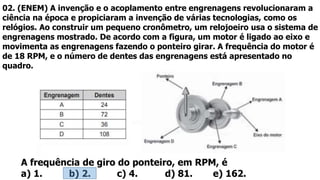 02. (ENEM) A invenção e o acoplamento entre engrenagens revolucionaram a
ciência na época e propiciaram a invenção de várias tecnologias, como os
relógios. Ao construir um pequeno cronômetro, um relojoeiro usa o sistema de
engrenagens mostrado. De acordo com a figura, um motor é ligado ao eixo e
movimenta as engrenagens fazendo o ponteiro girar. A frequência do motor é
de 18 RPM, e o número de dentes das engrenagens está apresentado no
quadro.
A frequência de giro do ponteiro, em RPM, é
a) 1. b) 2. c) 4. d) 81. e) 162.
 