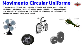 O movimento circular está sempre presente em nossa vida, como no
movimento dos pneus de um automóvel que se desloca, no funcionamento
dos brinquedos giratórios de um parque de diversões, no movimento de
satélites ao redor da Terra, entre outros.
Movimento Circular Uniforme
 