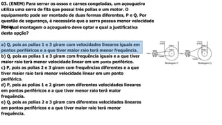 03. (ENEM) Para serrar os ossos e carnes congeladas, um açougueiro
utiliza uma serra de fita que possui três polias e um motor. O
equipamento pode ser montado de duas formas diferentes, P e Q. Por
questão de segurança, é necessário que a serra possua menor velocidade
linear.Por qual montagem o açougueiro deve optar e qual a justificativa
desta opção?
a) Q, pois as polias 1 e 3 giram com velocidades lineares iguais em
pontos periféricos e a que tiver maior raio terá menor frequência.
b) Q, pois as polias 1 e 3 giram com frequência iguais e a que tiver
maior raio terá menor velocidade linear em um ponto periférico.
c) P, pois as polias 2 e 3 giram com frequências diferentes e a que
tiver maior raio terá menor velocidade linear em um ponto
periférico.
d) P, pois as polias 1 e 2 giram com diferentes velocidades lineares
em pontos periféricos e a que tiver menor raio terá maior
frequência.
e) Q, pois as polias 2 e 3 giram com diferentes velocidades lineares
em pontos periféricos e a que tiver maior raio terá menor
frequência.
 