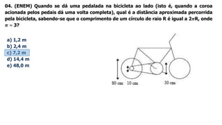 04. (ENEM) Quando se dá uma pedalada na bicicleta ao lado (isto é, quando a coroa
acionada pelos pedais dá uma volta completa), qual é a distância aproximada percorrida
pela bicicleta, sabendo-se que o comprimento de um círculo de raio R é igual a 2𝝅R, onde
𝝅 ≈ 3?
a) 1,2 m
b) 2,4 m
c) 7,2 m
d) 14,4 m
e) 48,0 m
 