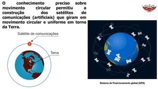 O conhecimento preciso sobre
movimento circular permitiu a
construção dos satélites de
comunicações (artificiais) que giram em
movimento circular e uniforme em torno
da Terra.
Sistema de Posicionamento global (GPS)
 