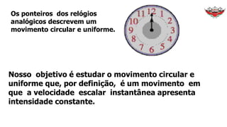 Os ponteiros dos relógios
analógicos descrevem um
movimento circular e uniforme.
Nosso objetivo é estudar o movimento circular e
uniforme que, por definição, é um movimento em
que a velocidade escalar instantânea apresenta
intensidade constante.
 