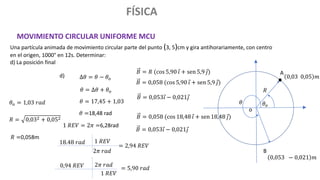 FÍSICA
MOVIMIENTO CIRCULAR UNIFORME MCU
Una partícula animada de movimiento circular parte del punto (3, 5)cm y gira antihorariamente, con centro
en el origen, 1000° en 12s. Determinar:
d) La posición final
o
0,03 0,05 𝑚
𝜃𝑜
𝜃𝑜 = 1,03 𝑟𝑎𝑑
∆𝜃 = 𝜃 − 𝜃𝑜
𝜃 = ∆𝜃 + 𝜃𝑜
𝜃 = 17,45 + 1,03
𝜃 =18,48 rad
d)
1 𝑅𝐸𝑉 = 2𝜋 =6,28rad
18.48 𝑟𝑎𝑑
2𝜋 𝑟𝑎𝑑
1 𝑅𝐸𝑉
= 2,94 𝑅𝐸𝑉
0,94 𝑅𝐸𝑉
1 𝑅𝐸𝑉
2𝜋 𝑟𝑎𝑑
= 5,90 𝑟𝑎𝑑
𝜃
0,053 − 0,021 𝑚
𝐵 = 𝑅 (cos 5,90 𝑖 + sen 5,9 𝑗) A
B
𝑅
𝑅 = 0,032 + 0,052
𝑅 =0,058m
𝐵 = 0,058 (cos 5,90 𝑖 + sen 5,9 𝑗)
𝐵 = 0,053𝑖 − 0,021𝑗
𝐵 = 0,058 (cos 18,48 𝑖 + sen 18,48 𝑗)
𝐵 = 0,053𝑖 − 0,021𝑗
 