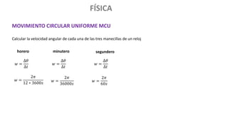 FÍSICA
MOVIMIENTO CIRCULAR UNIFORME MCU
Calcular la velocidad angular de cada una de las tres manecillas de un reloj
𝑤 =
∆𝜃
∆𝑡
𝑤 =
∆𝜃
∆𝑡
𝑤 =
∆𝜃
∆𝑡
horero
𝑤 =
2𝜋
12 ∗ 3600𝑠
minutero
𝑤 =
2𝜋
36000𝑠
𝑤 =
2𝜋
60𝑠
segundero
 