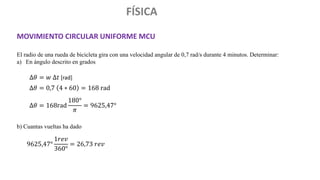 FÍSICA
MOVIMIENTO CIRCULAR UNIFORME MCU
El radio de una rueda de bicicleta gira con una velocidad angular de 0,7 rad/s durante 4 minutos. Determinar:
a) En ángulo descrito en grados
b) Cuantas vueltas ha dado
∆𝜃 = 𝑤 ∆𝑡 [rad]
∆𝜃 = 0,7 4 ∗ 60 = 168 rad
∆𝜃 = 168rad
180°
𝜋
= 9625,47°
9625,47°
1𝑟𝑒𝑣
360°
= 26,73 𝑟𝑒𝑣
 