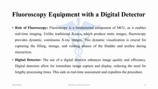 Fluoroscopy Equipment with a Digital Detector
• Role of Fluoroscopy: Fluoroscopy is a fundamental component of MCU, as it enables
real-time imaging. Unlike traditional X-rays, which produce static images, fluoroscopy
provides dynamic, continuous X-ray images. This dynamic visualization is crucial for
capturing the filling, storage, and voiding phases of the bladder and urethra during
micturition.
• Digital Detector: The use of a digital detector enhances image quality and efficiency.
Digital detectors allow for immediate image capture and display, reducing the need for
lengthy processing times. This aids in real-time assessment and expedites the procedure.
18/09/2023 MCU By- Dr.Dheeraj Kumar 17
 
