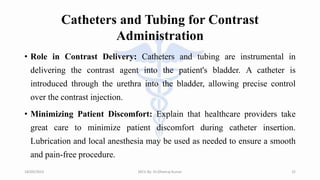 Catheters and Tubing for Contrast
Administration
• Role in Contrast Delivery: Catheters and tubing are instrumental in
delivering the contrast agent into the patient's bladder. A catheter is
introduced through the urethra into the bladder, allowing precise control
over the contrast injection.
• Minimizing Patient Discomfort: Explain that healthcare providers take
great care to minimize patient discomfort during catheter insertion.
Lubrication and local anesthesia may be used as needed to ensure a smooth
and pain-free procedure.
18/09/2023 MCU By- Dr.Dheeraj Kumar 22
 