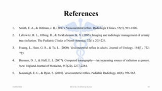 References
1. Smith, E. A., & Dillman, J. R. (2017). Vesicoureteral reflux. Radiologic Clinics, 55(5), 991-1006.
2. Lebowitz, R. L., Olbing, H., & Parkkulainen, K. V. (1985). Imaging and radiologic management of urinary
tract infection. The Pediatric Clinics of North America, 32(1), 205-226.
3. Huang, L., Sant, G. R., & Tu, L. (2000). Vesicoureteral reflux in adults. Journal of Urology, 164(3), 722-
725.
4. Brenner, D. J., & Hall, E. J. (2007). Computed tomography—An increasing source of radiation exposure.
New England Journal of Medicine, 357(22), 2277-2284.
5. Kavanagh, E. C., & Ryan, S. (2010). Vesicoureteric reflux. Pediatric Radiology, 40(6), 956-965.
18/09/2023 MCU By- Dr.Dheeraj Kumar 44
 