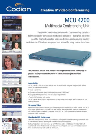 Creative IP Video Conferencing


                                                               MCU 4200
                              Multimedia Conferencing Unit
            The MCU 4200 Series Multimedia Conferencing Unit is a
  technologically advanced multipoint solution – designed to bring
      you the highest possible voice and video conferencing quality
available on IP today – wrapped in a versatile, easy to use interface




  The product is packed with power – utilizing the latest video technology to
  process an unprecedented number of simultaneous high bandwidth
  video streams.


  Accessibility
  The MCU 4200 is easy to use with features that are accessible to everyone. Use your video remote
  control or an Internet browser to:
  • Create a conference
  • Choose a conference to attend (audio participants use DTMF tones)
  • Easily adjust the layout of your view to suit your requirements
  • Select which sites you wish to view
  The MCU 4200 Series supports any bandwidth for any connection – all you need to select is the start
  time and duration.

  Streaming Video
  Reach a broader audience – stream your conference over your intranet or the public Internet. The MCU
  4200 Series operates with QuickTime™ to offer viewing at multiple speeds to ensure that everyone
  can comfortably watch the event. Attendees simply click on a URL to view the conference. Password
  protection is also supported.

  High Bandwidth Conferences
  Dedicated video processing allows each conference participant to have their own high bandwidth view
  of the conference without reducing the number of participants supported.
  Each participant can send and receive up to 4 Mbit/s (or as low as 56 kbit/s). The MCU 4200 will
  automatically reduce the bandwidth and resolution for participants who have connected over slower
  links, while maintaining high quality for other users.
 