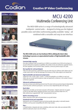 Creative IP Video Conferencing


                                                                MCU 4200
                              Multimedia Conferencing Unit
       The MCU 4200 series is a range of technologically advanced
      multipoint control units – designed to bring you the highest
possible voice and video conferencing quality available today – all
                combined with a versatile and easy to use interface




  The MCU 4200 series are true hardware MCUs utilizing the latest video
  technology to process an unprecedented number of high bandwidth video
  streams.

  Constant high capacity
  Any codec (including H.264), any speed (up to 4 Mbit/s), any resolution (up to XGA) and any layout on
  any port without loss of capacity or capabilities. The number of sites and conferences supported remains
  the same regardless of the connection speed, resolution, continuous presence layout and codec.
  Best quality for each participant
  Video and audio processing is performed for each site rather than per conference which allows each site
  a video stream which can take full advantage of the features of their video endpoint and network link.
  High bandwidth and advanced compression
  Support for H.261, H.263, H.263+, H.263++, H.264 and bandwidths up to 4Mbit/s on each port
  means sites can connect with the optimum codec and speed with no reduction in the number of sites or
  conferences supported.
  Advanced continuous presence
  Each site can choose voice switching and one of over 50 custom continuous presence layouts independently
  of all of the other conference participants. Each site can also independently select who they see.
  Dual video
  Presentations and slides can be shared using the H.239 standard. Endpoints which do not support
  H.239 can view slides without upgrading and VNC can be used to contribute slides from a PC.
  Web conferencing is supported with “chat” and presentation mark-up.
  Built-in streaming server
  Allows streaming of both video and presentations to any web browser.
  Standards based and compatible
  Optimized for use in IP networks to give you the best possible video quality in real-world network
  conditions and has proven compatibility with all the major vendors.
  Plus...
  A ﬁrewall solution, integrated web server, scheduling, wide screen mode, video auto attendant (IVR),
  additional audio ports, easy to use and conﬁgure.
 