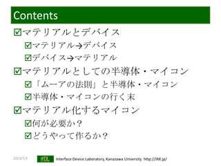 2013/7/3 Interface Device Laboratory, Kanazawa University http://ifdl.jp/
Contents
マテリアルとデバイス
マテリアル→デバイス
デバイス→マテリアル
マテリアルとしての半導体・マイコン
「ムーアの法則」と半導体・マイコン
半導体・マイコンの行く末
マテリアル化するマイコン
何が必要か？
どうやって作るか？
 