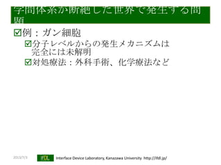 2013/7/3 Interface Device Laboratory, Kanazawa University http://ifdl.jp/
学問体系が断絶した世界で発生する問
題
例：ガン細胞
分子レベルからの発生メカニズムは
完全には未解明
対処療法：外科手術、化学療法など
 